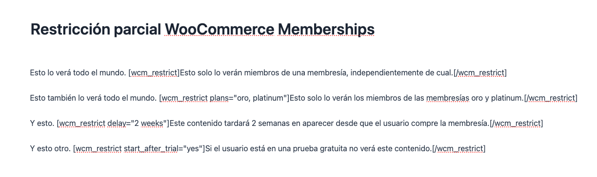 Esto lo verá todo el mundo. [wcm_restrict]Esto solo lo verán miembros de una membresía, independientemente de cual.[/wcm_restrict]Esto también lo verá todo el mundo. [wcm_restrict plans="oro, platinum"]Esto solo lo verán los miembros de las membresías oro y platinum.[/wcm_restrict]Y esto. [wcm_restrict delay="2 weeks"]Este contenido tardará 2 semanas en aparecer desde que el usuario compre la membresía.[/wcm_restrict]Y esto otro. [wcm_restrict start_after_trial="yes"]Si el usuario está en una prueba gratuita no verá este contenido.[/wcm_restrict]
